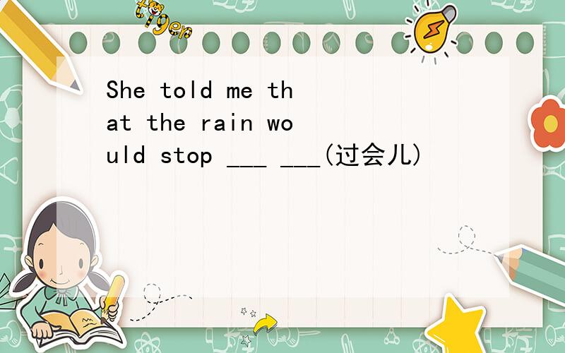 She told me that the rain would stop ___ ___(过会儿)