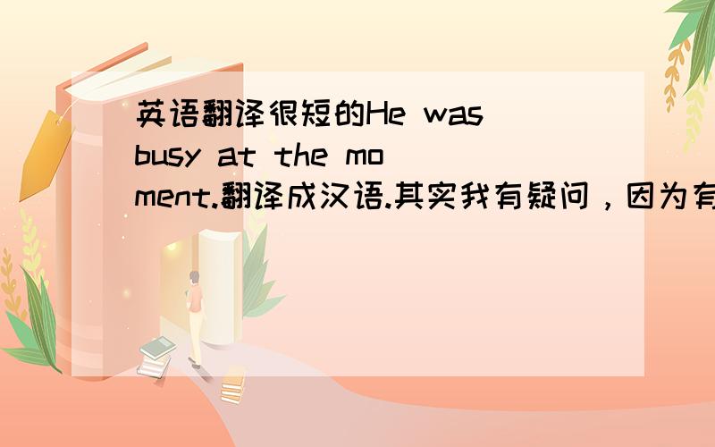 英语翻译很短的He was busy at the moment.翻译成汉语.其实我有疑问，因为有本书这么说：the moment意为“此刻”，用于现在时；意为“那时”，用在过去时句子里，常与at/for连用。例如：He was busy