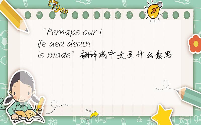 “Perhaps our life aed death is made”翻译成中文是什么意思