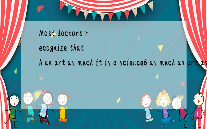 Most doctors recognize that A an art as much it is a scienceB as much an art as it is a scienceC as an art as much it is a scinenceD much an art as it is a science 请问那个是对的,再请问一下此题考察的是什么,我应该查语法书的