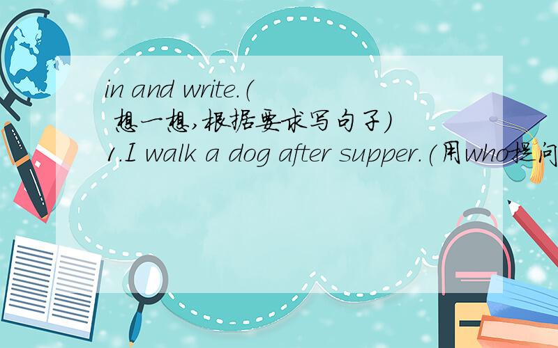 in and write.（ 想一想,根据要求写句子） 1.I walk a dog after supper.(用who提问)_________________