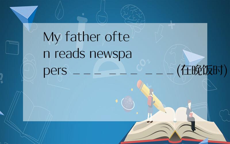 My father often reads newspapers ___ ___ ___(在晚饭时).