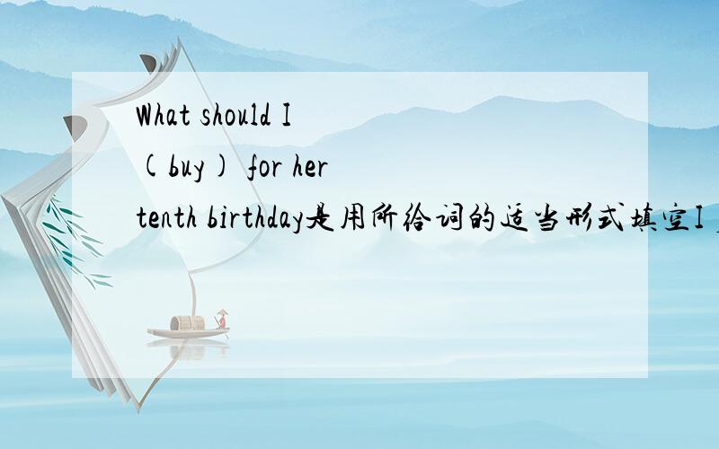 What should I (buy) for her tenth birthday是用所给词的适当形式填空I 后面是填空的地方What should I (buy) for her tenth birthday