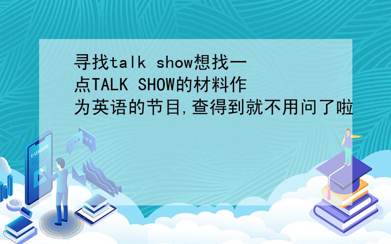 寻找talk show想找一点TALK SHOW的材料作为英语的节目,查得到就不用问了啦