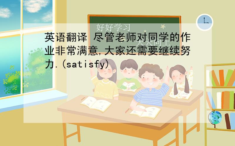 英语翻译 尽管老师对同学的作业非常满意,大家还需要继续努力.(satisfy)