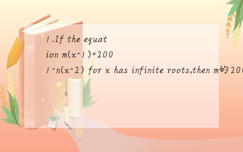 1.If the equation m(x-1)=2001-n(x-2) for x has infinite roots,then m的2001次方+n的2001次方=( ).（equation方程 infinite roots无数个根）2.We have the following numbers 9/5 12/7 27/17 36/19 54/29,the maximum number among them is( ),the min
