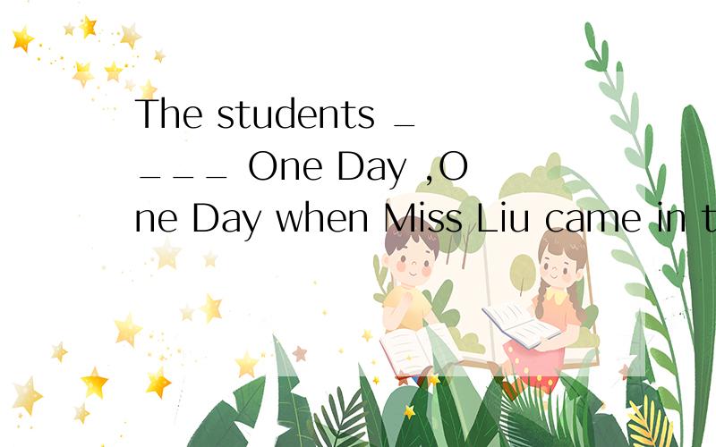 The students ____ One Day ,One Day when Miss Liu came in the classroom.0.0The students ____ One Day ,One Day when Miss Liu came in the classroom.A.sing B.sang C.are singing D.were singing