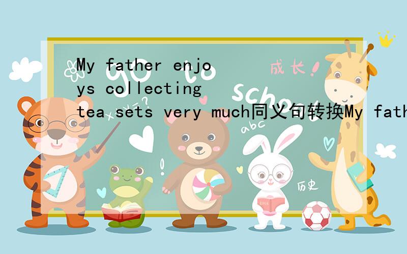 My father enjoys collecting tea sets very much同义句转换My father _____ _____ collecting tea sets.