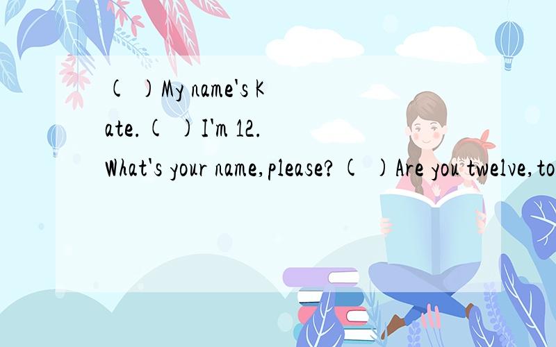( )My name's Kate.( )I'm 12.What's your name,please?( )Are you twelve,too?( )I'm Tom.( )No,I'm eleven.( )Hello!What's your name?( )How old are you?还有，请说明排列理由