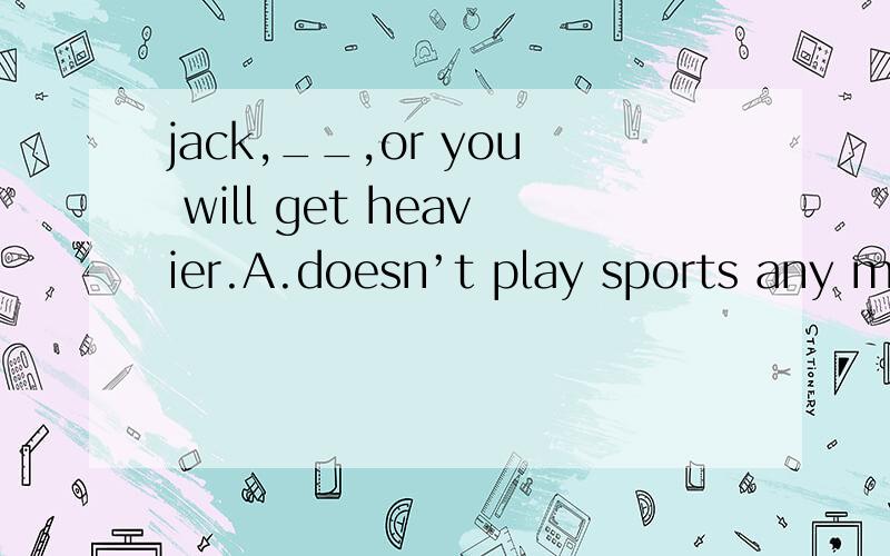 jack,__,or you will get heavier.A.doesn’t play sports any more B.doesn’t eat so much meat