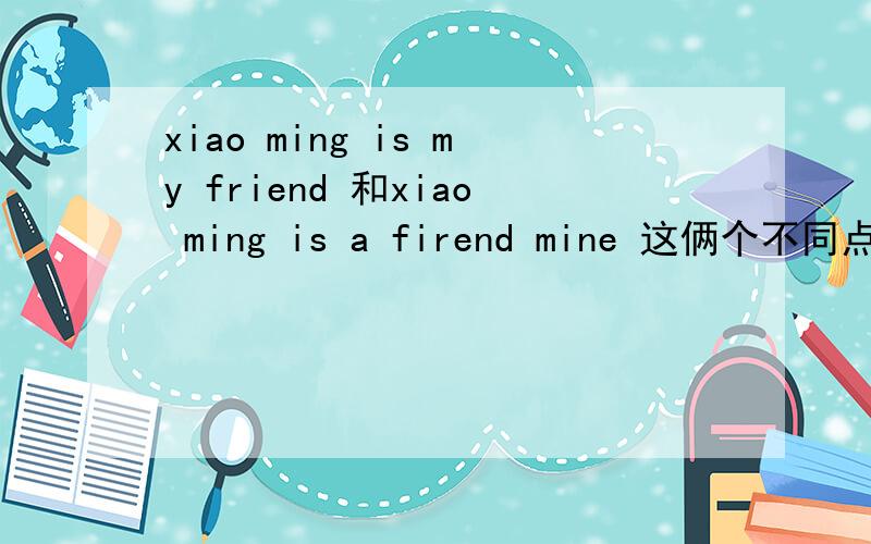 xiao ming is my friend 和xiao ming is a firend mine 这俩个不同点在哪?