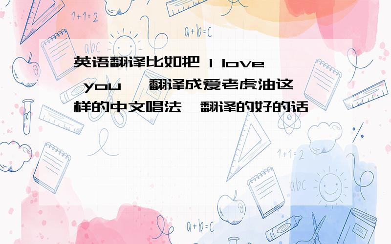 英语翻译比如把 l love you ,翻译成爱老虎油这样的中文唱法,翻译的好的话,