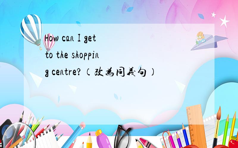 How can I get to the shopping centre?（改为同义句）