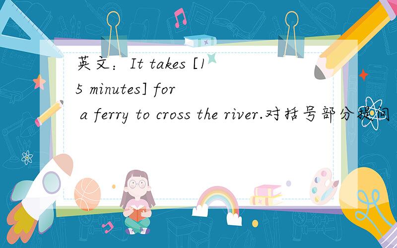 英文：It takes [15 minutes] for a ferry to cross the river.对括号部分提问 要用英文 急,现在就要