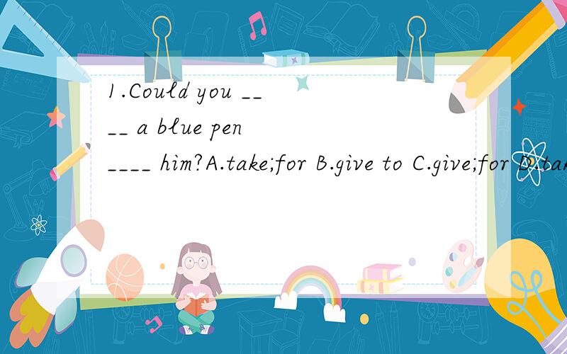 1.Could you ____ a blue pen ____ him?A.take;for B.give to C.give;for D.take;from2.Sorry,I can't tell you the time.__________ A.I have no watch B.Thank you all the same C.You're bad D.Thank you 介词填空 1.Are you good ___ your kids?2.What do you u