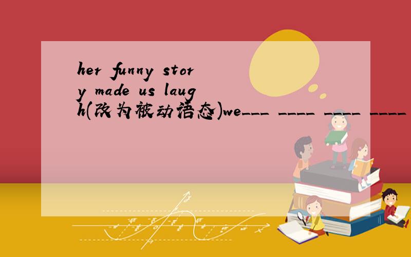 her funny story made us laugh(改为被动语态)we___ ____ ____ ____ by her funny story