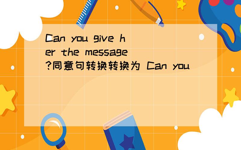 Can you give her the message?同意句转换转换为 Can you ____ _____ the message _____ her
