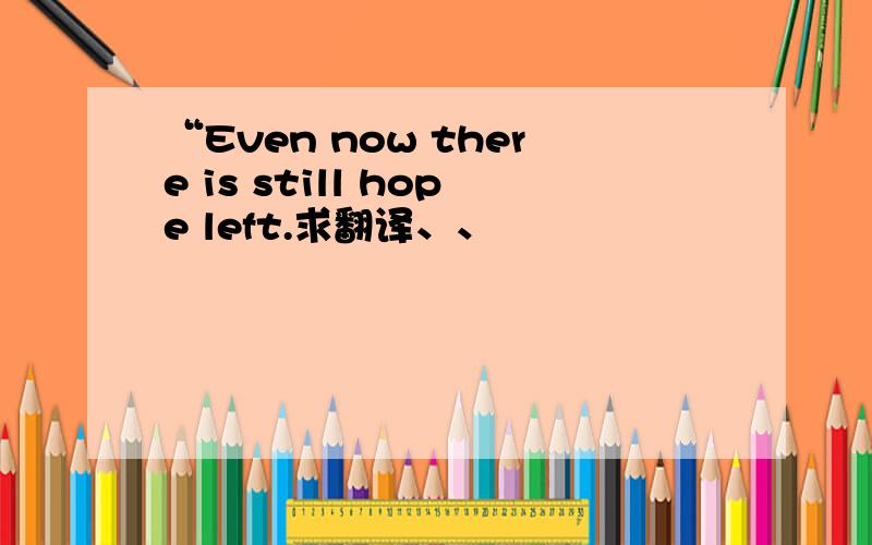 “Even now there is still hope left.求翻译、、