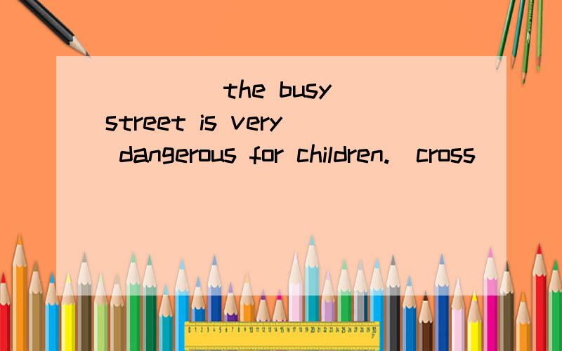 ____ the busy street is very dangerous for children.(cross)