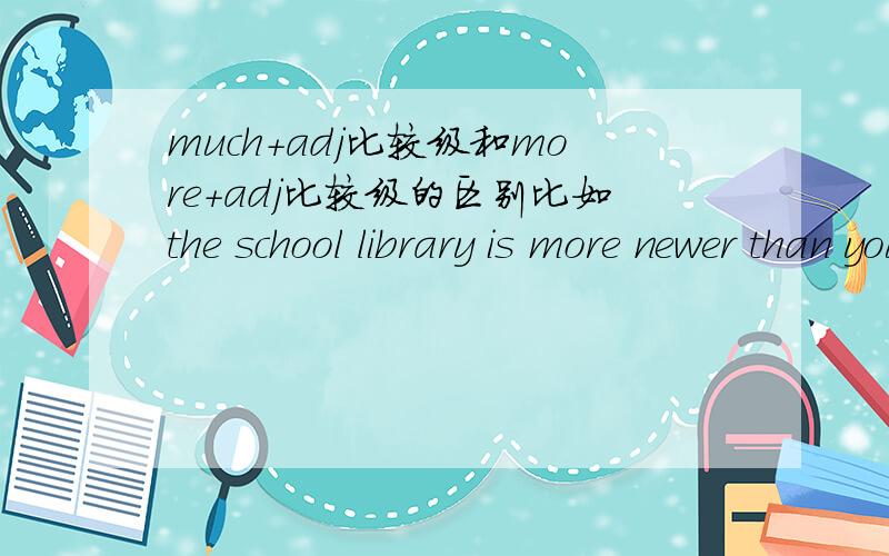 much+adj比较级和more＋adj比较级的区别比如the school library is more newer than yours       our classroom is much brighter than thers什么时候用much+adj比较级,什么时候用more＋adj比较级