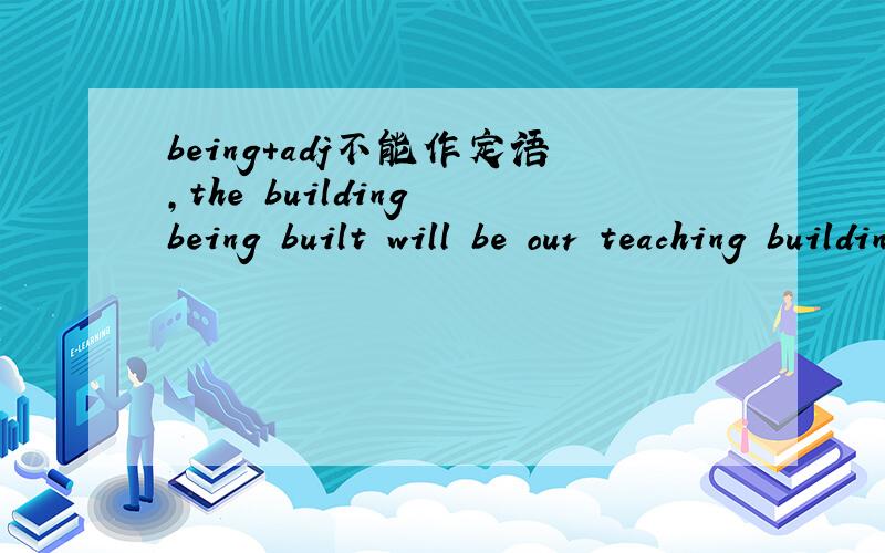 being+adj不能作定语,the building being built will be our teaching building.那这句话对吗?the building being built will be our teaching building.正在盖的那座大楼将是 我们的教学楼.搜到的某个百度知道里的答案http://