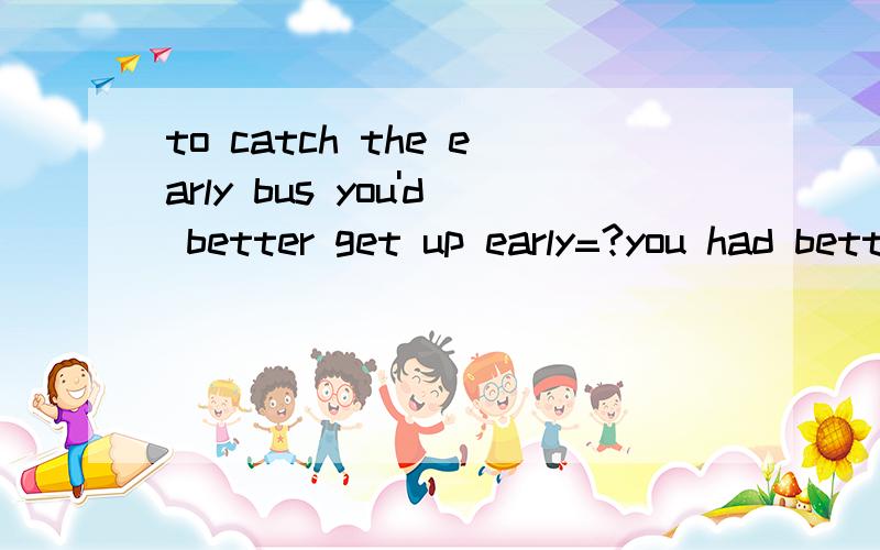 to catch the early bus you'd better get up early=?you had better get early___ ____ you won't ______the early bus