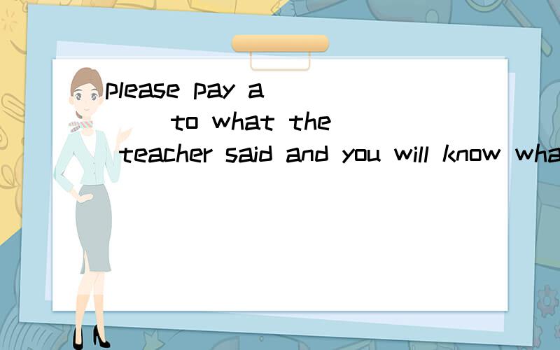 please pay a____ to what the teacher said and you will know what to do next.怎么填?