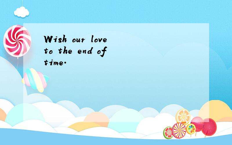 Wish our love to the end of time.
