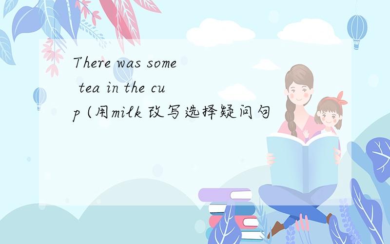 There was some tea in the cup (用milk 改写选择疑问句