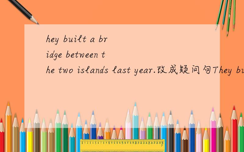 hey built a bridge between the two islands last year.改成疑问句They built a bridge between the two islands last year.改成疑问句
