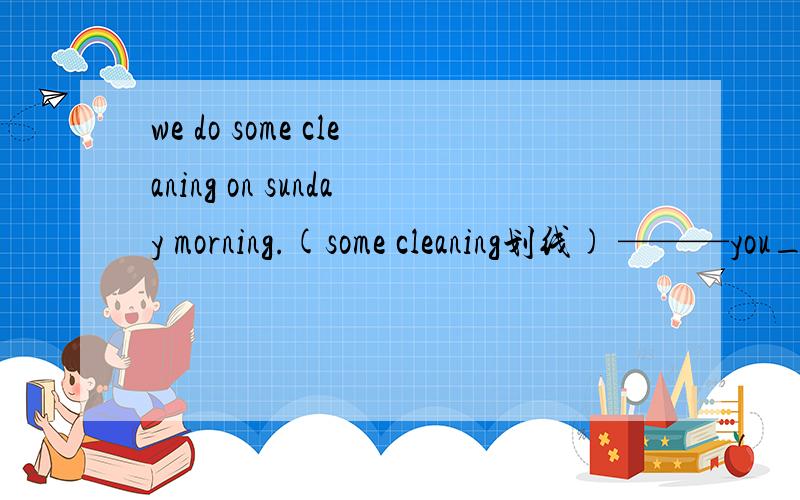 we do some cleaning on sunday morning.(some cleaning划线) ———you_____some cleaning on sunday (Q)we like to share our lunch togeter(share our lunch划线)_ _you like to_togeter?(Q)Alice and Kitty are good firends.(kitty and alice划线)(Q)___