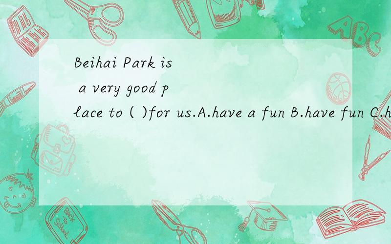 Beihai Park is a very good place to ( )for us.A.have a fun B.have fun C.have the fun D.have funny