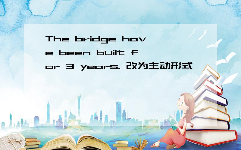 The bridge have been built for 3 years. 改为主动形式