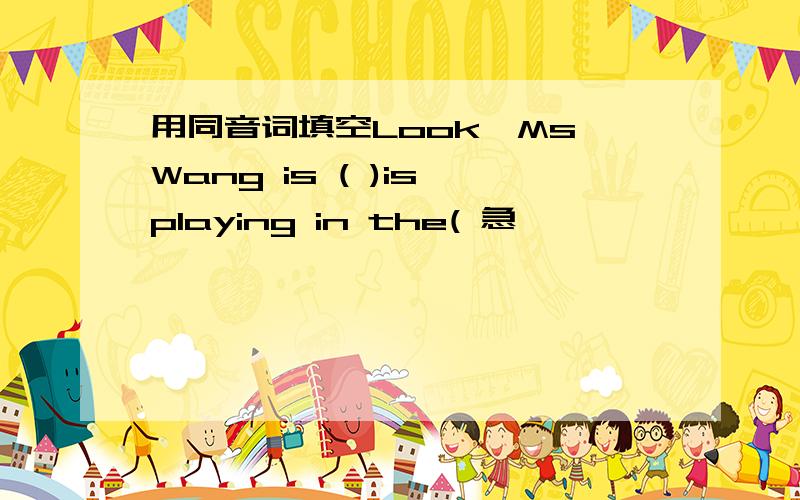 用同音词填空Look,Ms Wang is ( )is playing in the( 急