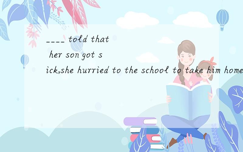 ____ told that her son got sick,she hurried to the school to take him home.A.Having been B.Being为什么B不行？