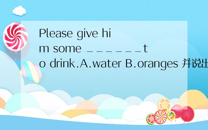 Please give him some ______to drink.A.water B.oranges 并说出为什么?填A还是B啊?我觉得是A,知道的说一下,说出理由，为什么选，要充分。