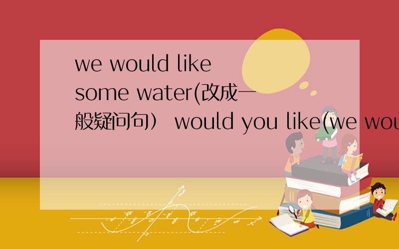 we would like some water(改成一般疑问句） would you like(we would like some water(改成一般疑问句）would you like( )water