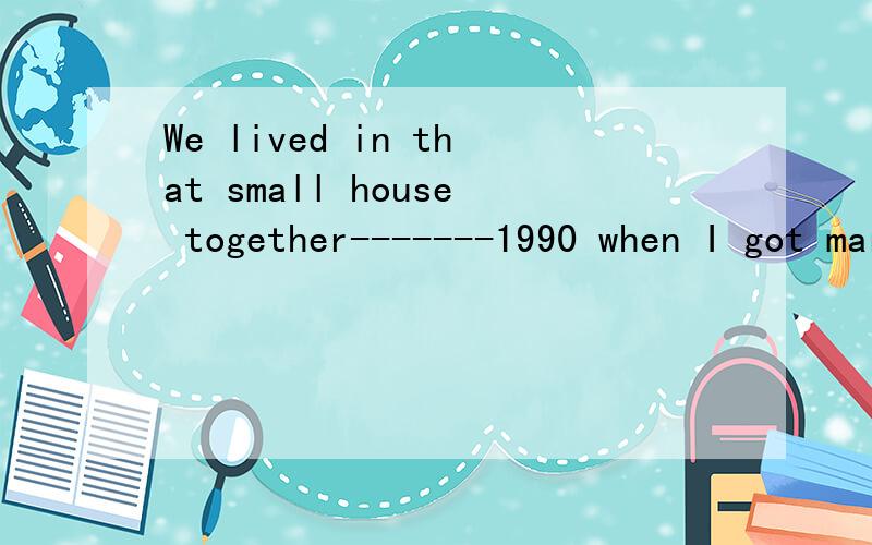 We lived in that small house together-------1990 when I got marriedA.until marriedB.since married说明原因