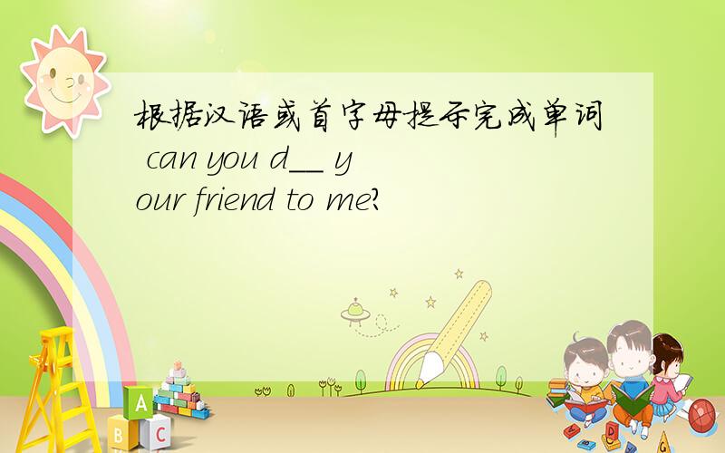 根据汉语或首字母提示完成单词 can you d__ your friend to me?