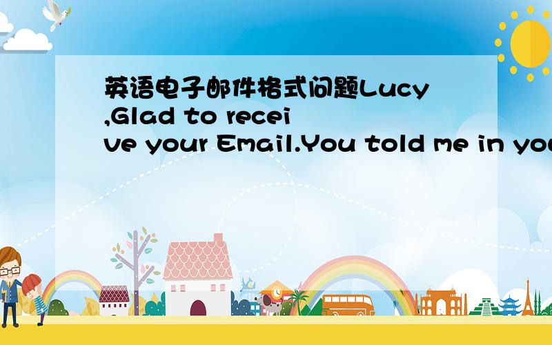 英语电子邮件格式问题Lucy,Glad to receive your Email.You told me in your mail that...In my opinion.I hope my idea would be some help to you.Looking forward to hearing from you soon.Yours,Li ling.如范文,下面的Yours和Li Ling要顶格写