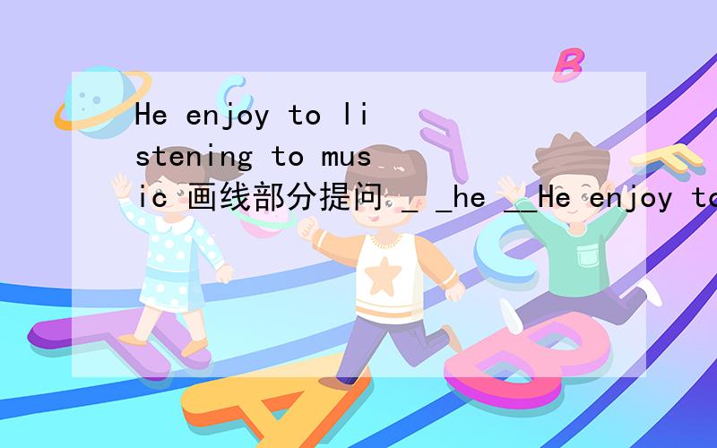 He enjoy to listening to music 画线部分提问 _ _he __He enjoy to listening to music 画线部分提问_ _he __