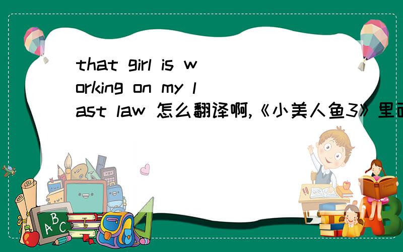 that girl is working on my last law 怎么翻译啊,《小美人鱼3》里面的