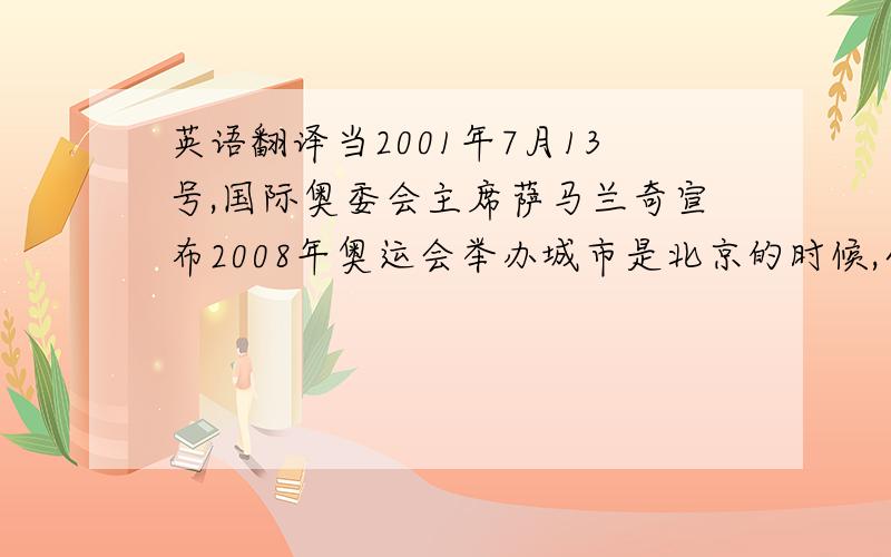 英语翻译当2001年7月13号,国际奥委会主席萨马兰奇宣布2008年奥运会举办城市是北京的时候,全中国人民都特别兴奋和激动.这一天对中国人来说是永生难忘的日子!中国人盼望了100多年的奥运梦