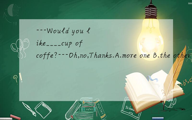 ---Would you like____cup of coffe?---Oh,no,Thanks.A.more one B.the other C.other D.another