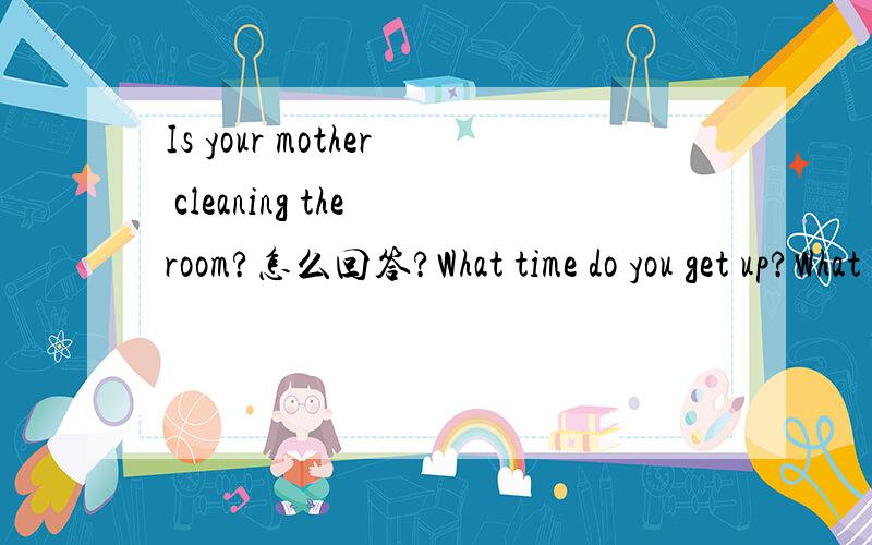 Is your mother cleaning the room?怎么回答?What time do you get up?What is the bird doing?