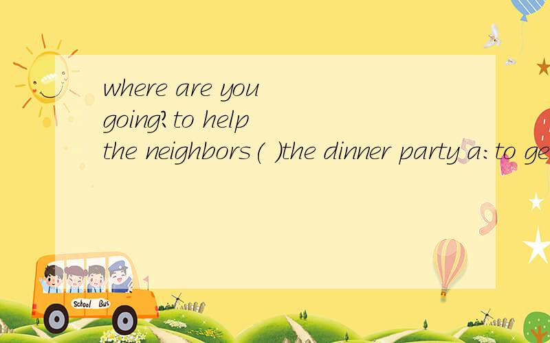 where are you going?to help the neighbors( )the dinner party a:to get ready b:get ready forc:getting ready for d:by getting ready
