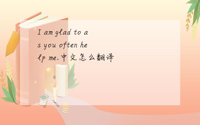 I am glad to as you often help me.中文怎么翻译