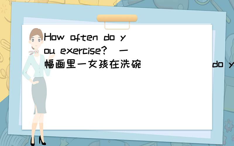 How often do you exercise?(一幅画里一女孩在洗碗)( ) ( )do you ( ) the dishes?Twice a week.（一男孩在跑步） ( )( )( )Jime usually()?At around 6:00 every morning.（一女孩在吃一个汉堡）( ) ( ) hamburgers do you ( )( )breakfa
