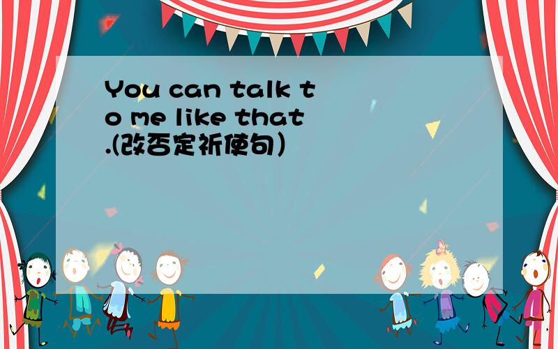 You can talk to me like that.(改否定祈使句）