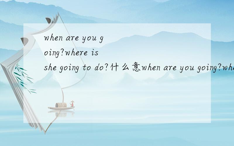 when are you going?where is she going to do?什么意when are you going?where is she going to do?